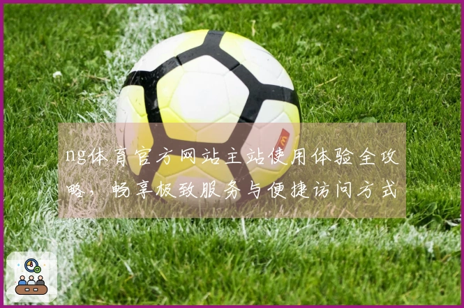 ng体育官方网站主站使用体验全攻略，畅享极致服务与便捷访问方式。