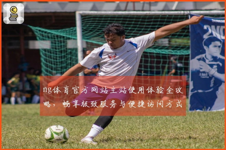 ng体育官方网站主站使用体验全攻略，畅享极致服务与便捷访问方式。